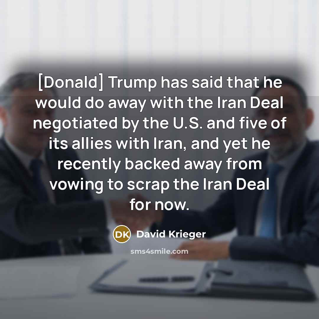 “[Donald] Trump has said that he would do away with the Iran Deal negotiated by the U.S. and five of its allies with Iran, and yet he recently backed away from vowing to scrap the Iran Deal for now.” quote by David Krieger