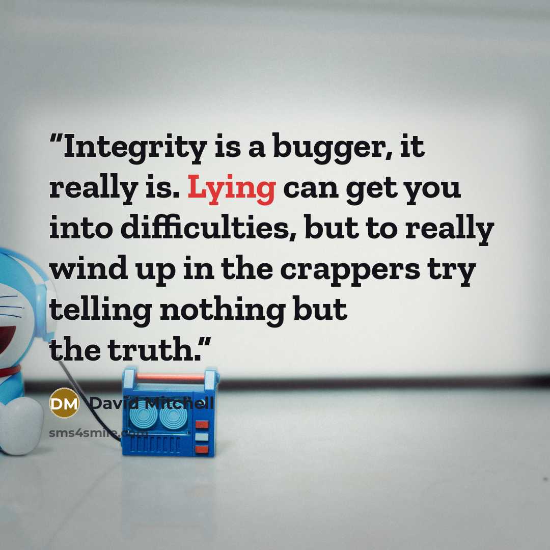 “Integrity is a bugger, it really is. Lying can get you into difficulties, but to really wind up in the crappers try telling nothing but the truth.” quote by David Mitchell