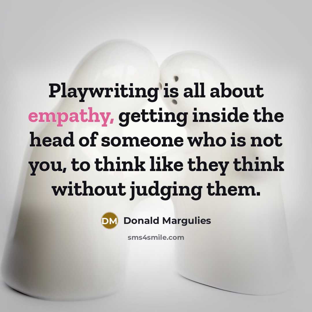 “Playwriting is all about empathy, getting inside the head of someone who is not you, to think like they think without judging them.” quote by Donald Margulies