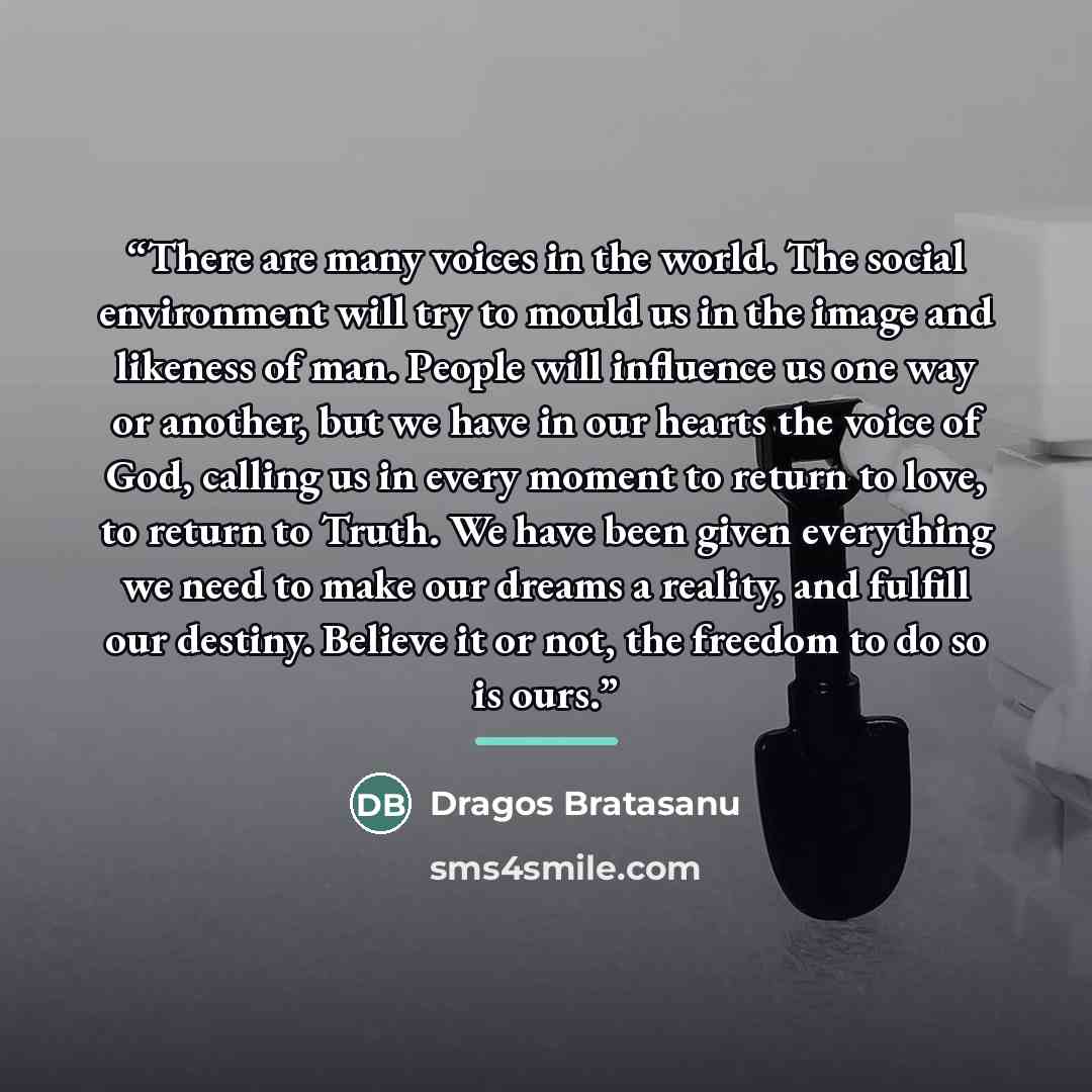 “There are many voices in the world. The social environment will try to mould us in the image and likeness of man. People will influence us one way or another, but we have in our hearts the voice of God, calling us in every moment to return to love, to return to Truth. We have been given everything…” quote by Dragos Bratasanu