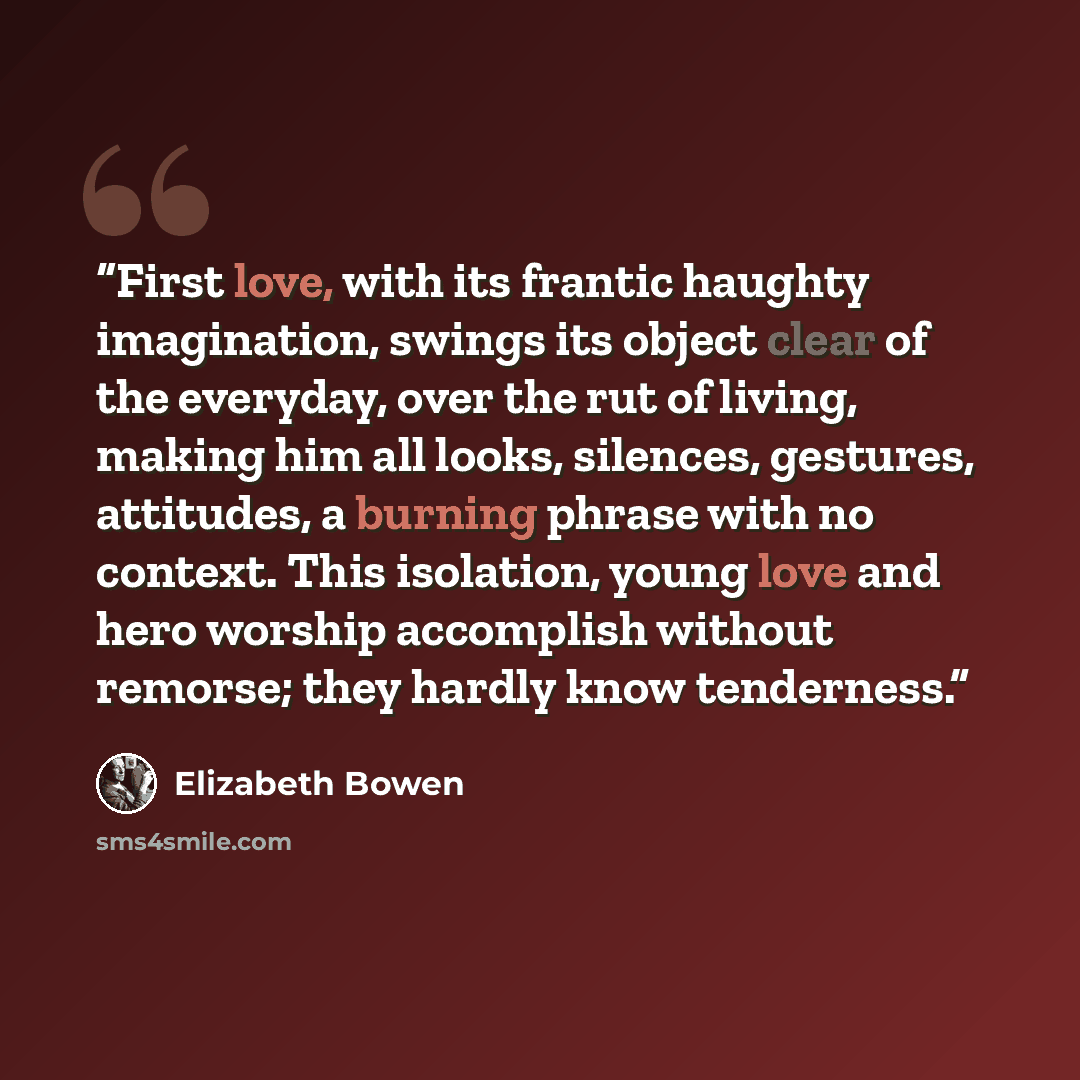 “First love, with its frantic haughty imagination, swings its object clear of the everyday, over the rut of living, making him all looks, silences, gestures, attitudes, a burning phrase with no context. This isolation, young love and hero worship accomplish without remorse; they hardly know…” quote by Elizabeth Bowen
