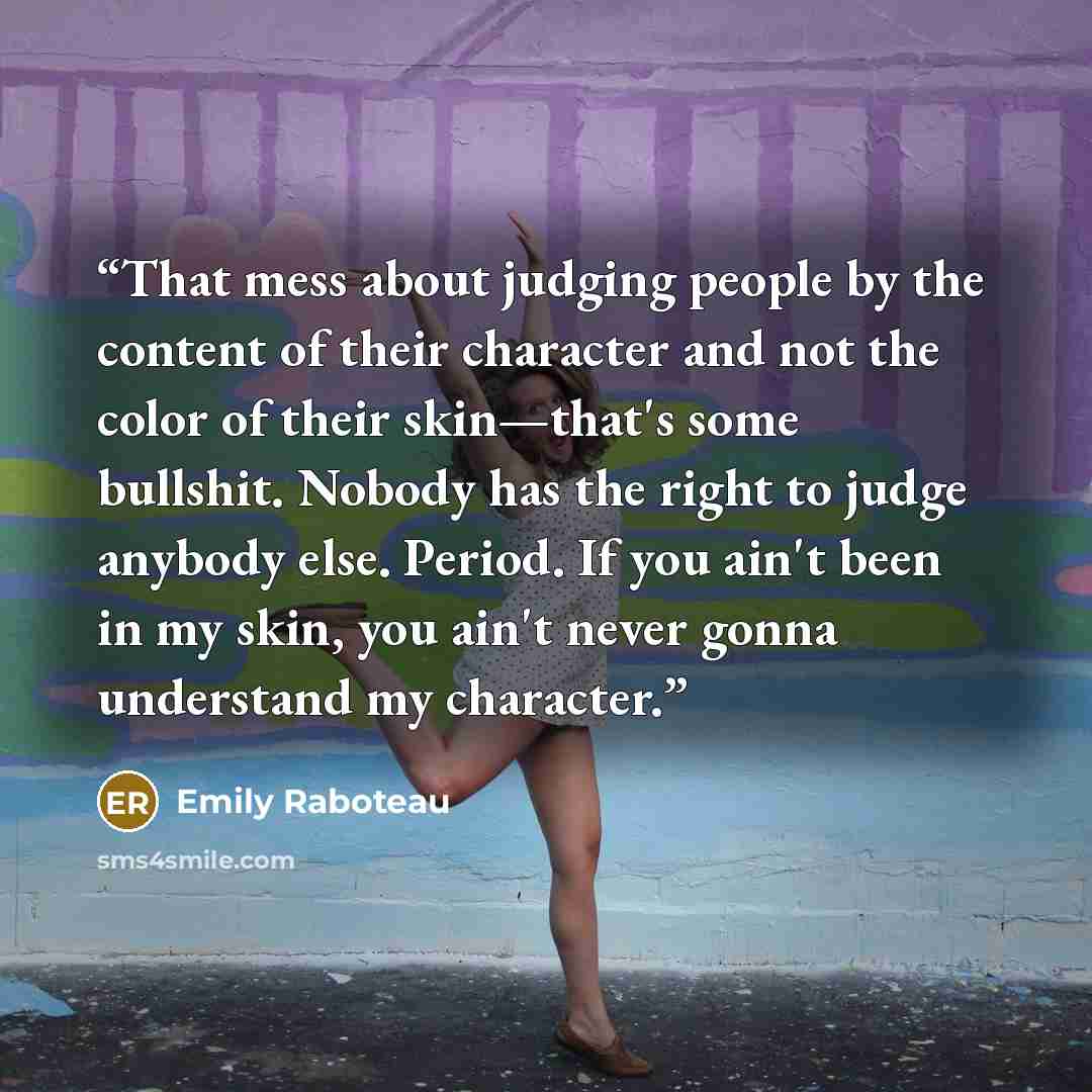 “That mess about judging people by the content of their character and not the color of their skin—that's some bullshit. Nobody has the right to judge anybody else. Period. If you ain't been in my skin, you ain't never gonna understand my character.” quote by Emily Raboteau