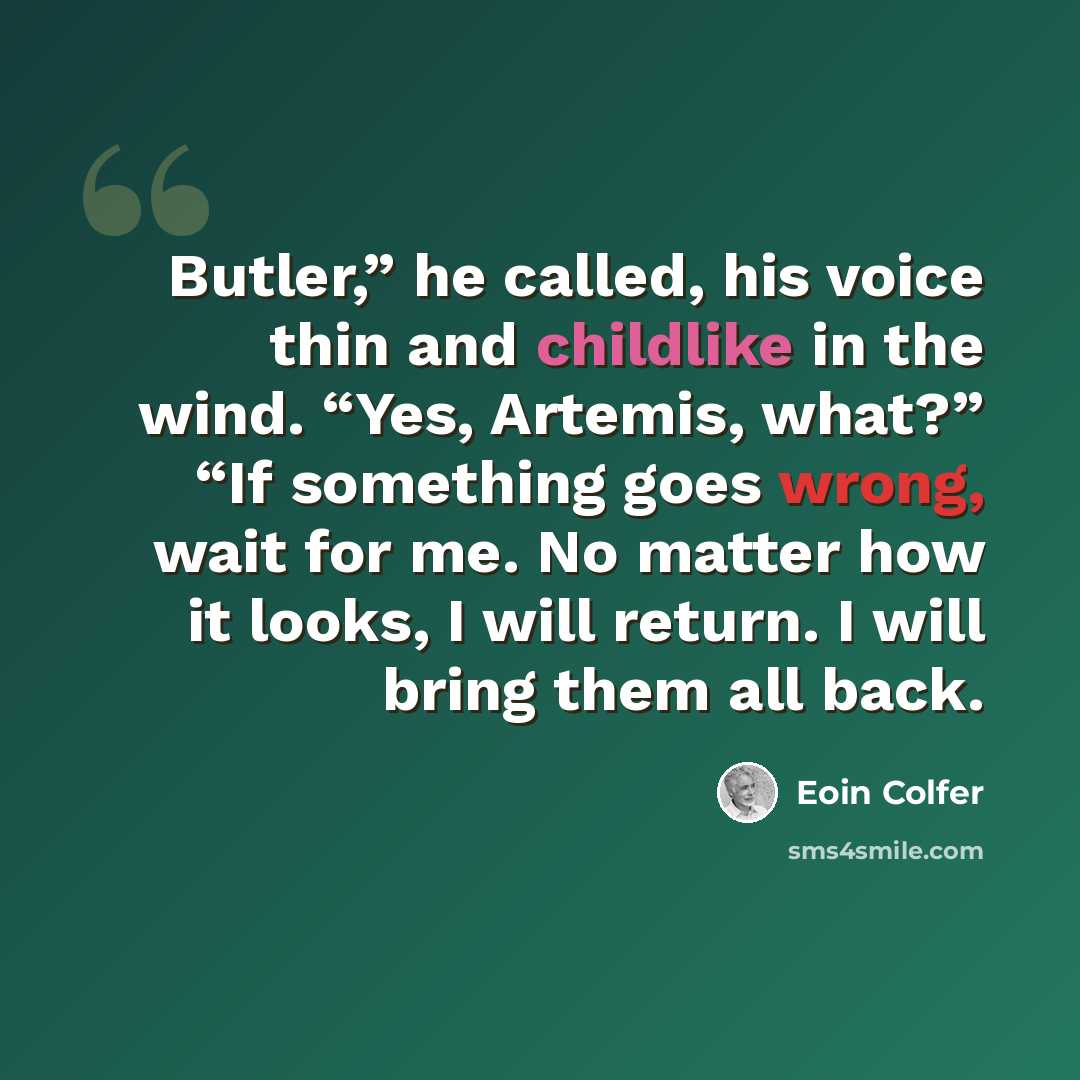 “Butler,” he called, his voice thin and childlike in the wind. “Yes, Artemis, what?” “If something goes wrong, wait for me. No matter how it looks, I will return. I will bring them all back.” quote by Eoin Colfer