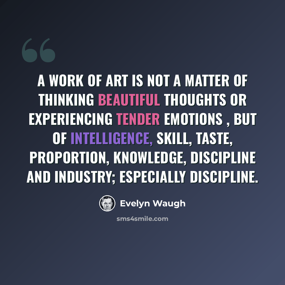 “A work of art is not a matter of thinking beautiful thoughts or experiencing tender emotions , but of intelligence, skill, taste, proportion, knowledge, discipline and industry; especially discipline.” quote by Evelyn Waugh