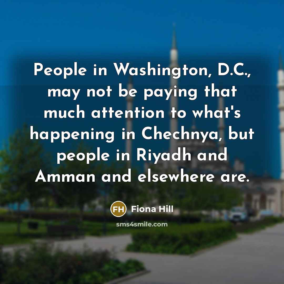 “People in Washington, D.C., may not be paying that much attention to what's happening in Chechnya, but people in Riyadh and Amman and elsewhere are.” quote by Fiona Hill