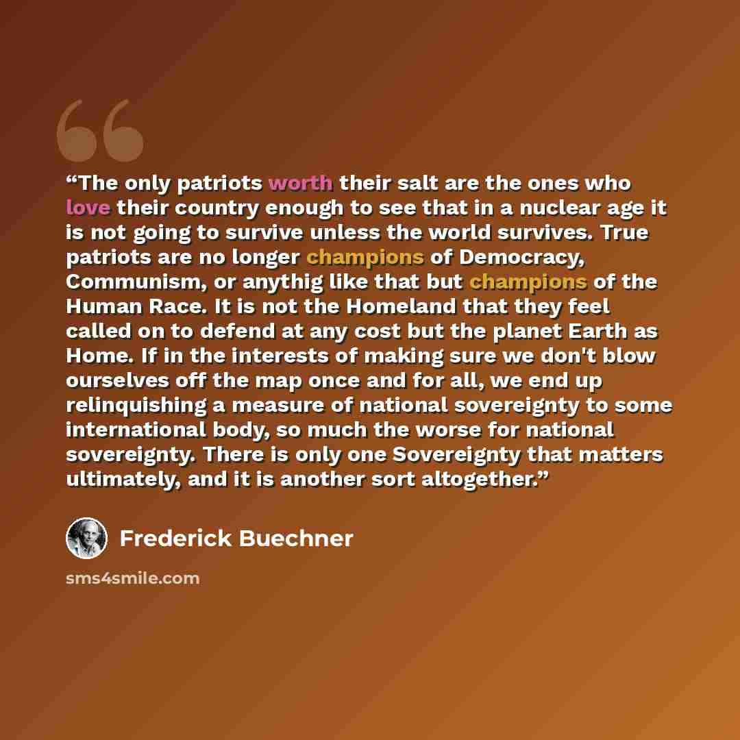“The only patriots worth their salt are the ones who love their country enough to see that in a nuclear age it is not going to survive unless the world survives. True patriots are no longer champions of Democracy, Communism, or anythig like that but champions of the Human Race. It is not the…” quote by Frederick Buechner