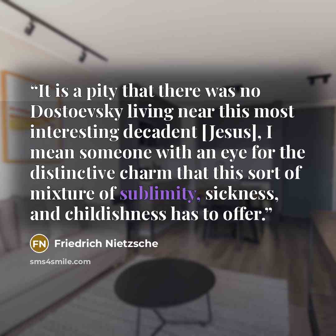 “It is a pity that there was no Dostoevsky living near this most interesting decadent [Jesus], I mean someone with an eye for the distinctive charm that this sort of mixture of sublimity, sickness, and childishness has to offer.” quote by Friedrich Nietzsche
