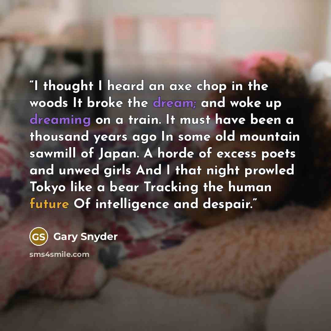 “I thought I heard an axe chop in the woods It broke the dream; and woke up dreaming on a train. It must have been a thousand years ago In some old mountain sawmill of Japan. A horde of excess poets and unwed girls And I that night prowled Tokyo like a bear Tracking the human future Of intelligence…” quote by Gary Snyder