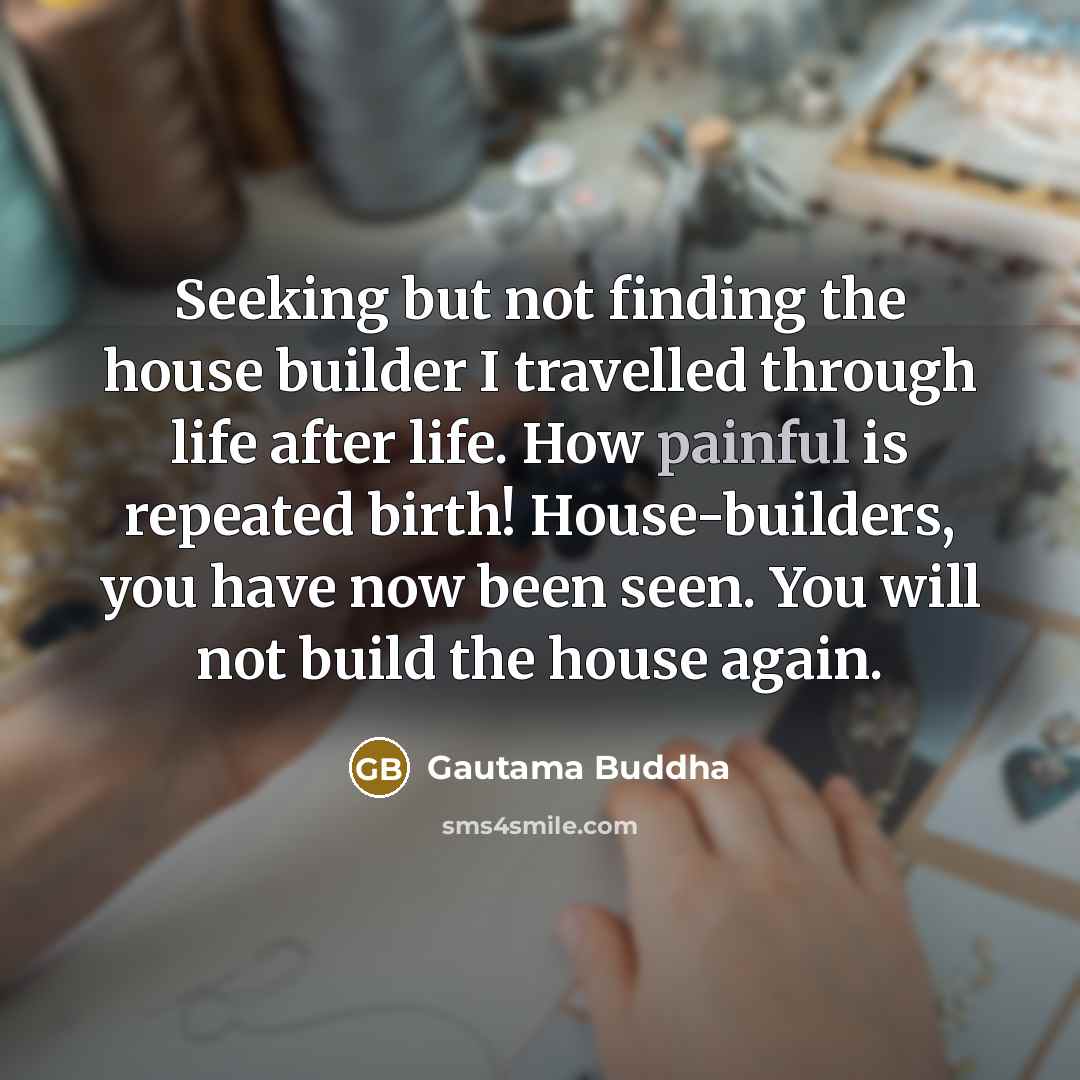 “Seeking but not finding the house builder I travelled through life after life. How painful is repeated birth! House-builders, you have now been seen. You will not build the house again.” quote by Gautama Buddha