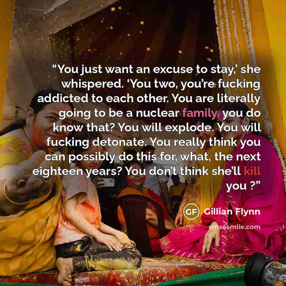 “You just want an excuse to stay,’ she whispered. ‘You two, you’re fucking addicted to each other. You are literally going to be a nuclear family, you do know that? You will explode. You will fucking detonate. You really think you can possibly do this for, what, the next eighteen years? You don’t…” quote by Gillian Flynn