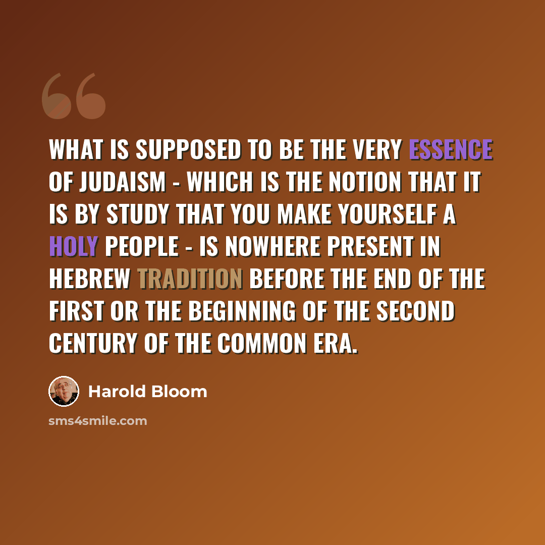 “What is supposed to be the very essence of Judaism - which is the notion that it is by study that you make yourself a holy people - is nowhere present in Hebrew tradition before the end of the first or the beginning of the second century of the Common Era.” quote by Harold Bloom