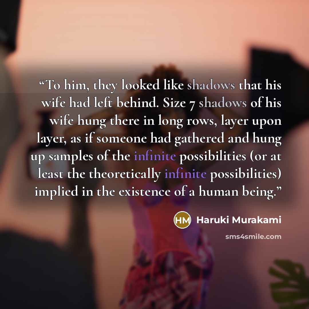 “To him, they looked like shadows that his wife had left behind. Size 7 shadows of his wife hung there in long rows, layer upon layer, as if someone had gathered and hung up samples of the infinite possibilities (or at least the theoretically infinite possibilities) implied in the existence of a…” quote by Haruki Murakami