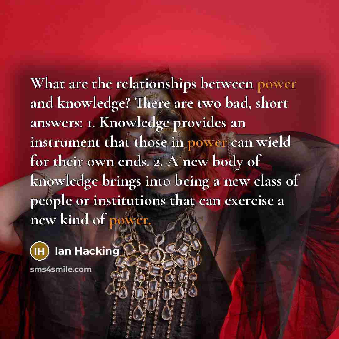 “What are the relationships between power and knowledge? There are two bad, short answers: 1. Knowledge provides an instrument that those in power can wield for their own ends. 2. A new body of knowledge brings into being a new class of people or institutions that can exercise a new kind of power.” quote by Ian Hacking
