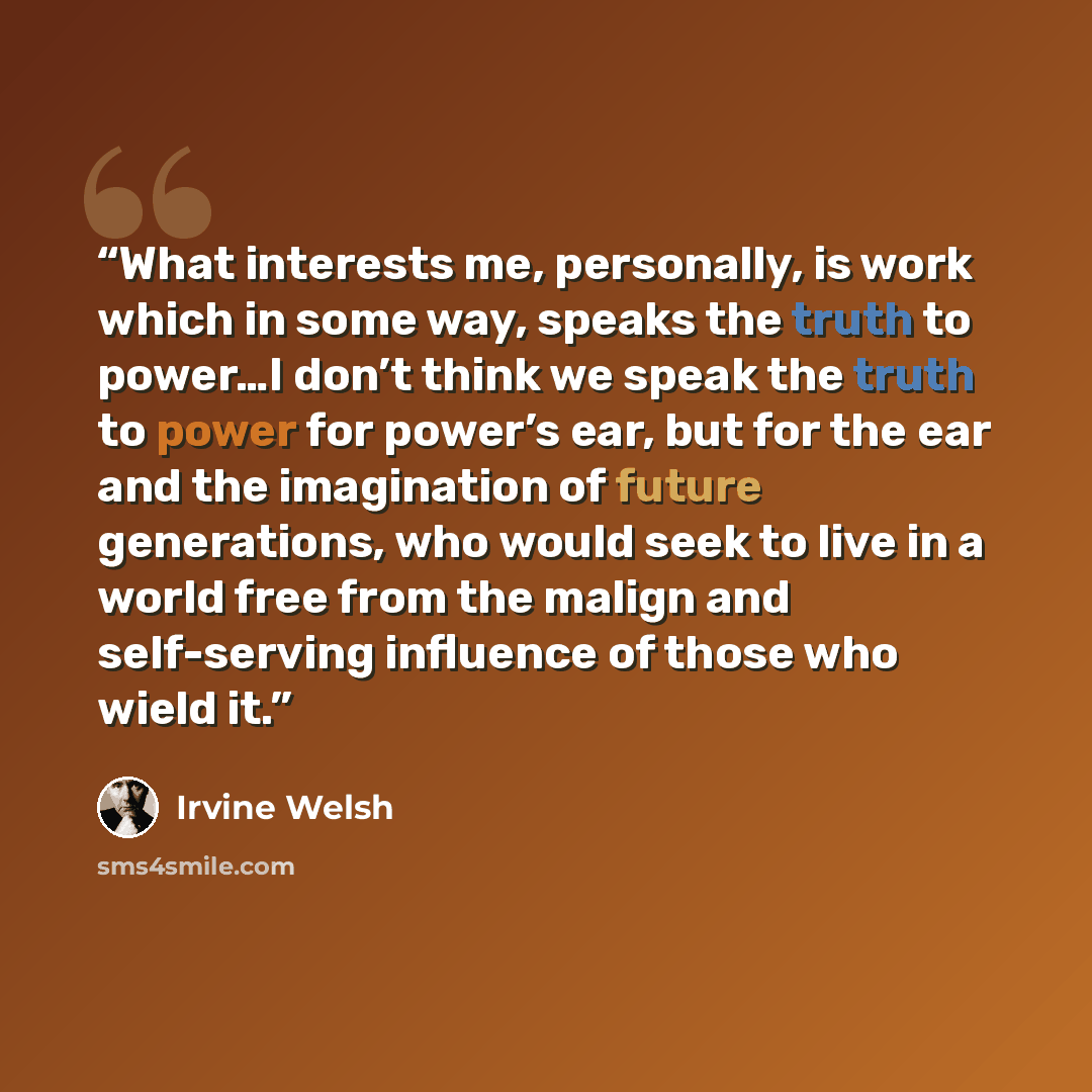 “What interests me, personally, is work which in some way, speaks the truth to power…I don’t think we speak the truth to power for power’s ear, but for the ear and the imagination of future generations, who would seek to live in a world free from the malign and self-serving influence of those who…” quote by Irvine Welsh