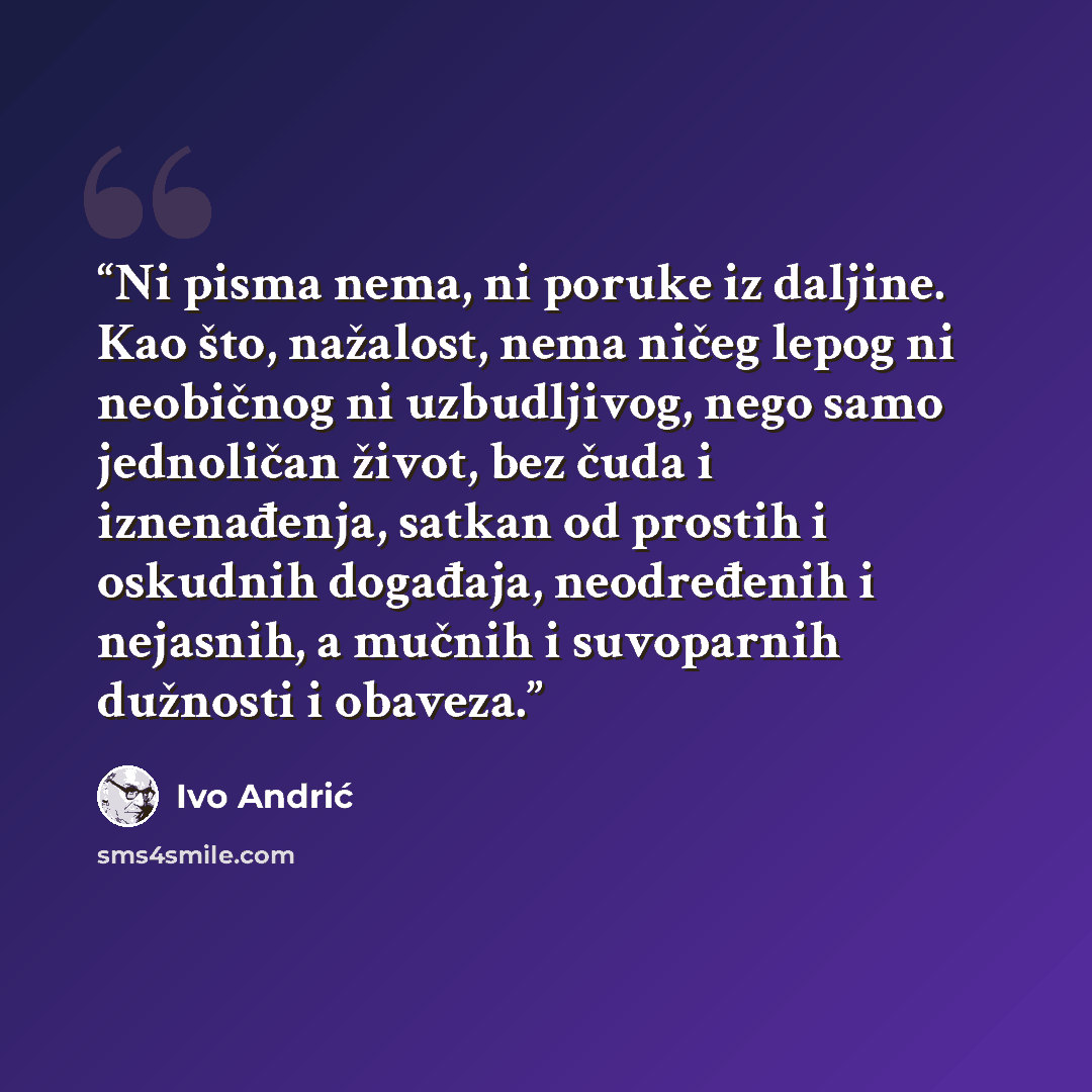 “Ni pisma nema, ni poruke iz daljine. Kao što, nažalost, nema ničeg lepog ni neobičnog ni uzbudljivog, nego samo jednoličan život, bez čuda i iznenađenja, satkan od prostih i oskudnih događaja, neodređenih i nejasnih, a mučnih i suvoparnih dužnosti i obaveza.” quote by Ivo Andrić