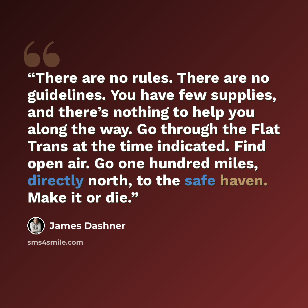 “There are no rules. There are no guidelines. You have few supplies, and there’s nothing to help you along the way. Go through the Flat Trans at the time indicated. Find open air. Go one hundred miles, directly north, to the safe haven. Make it or die.” quote by James Dashner