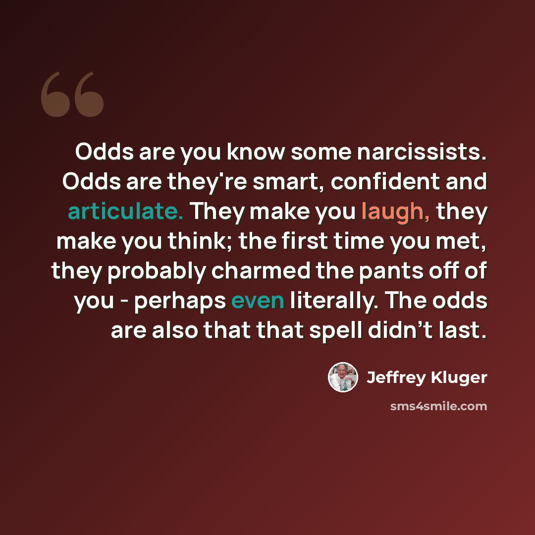“Odds are you know some narcissists. Odds are they're smart, confident and articulate. They make you laugh, they make you think; the first time you met, they probably charmed the pants off of you - perhaps even literally. The odds are also that that spell didn't last.” quote by Jeffrey Kluger