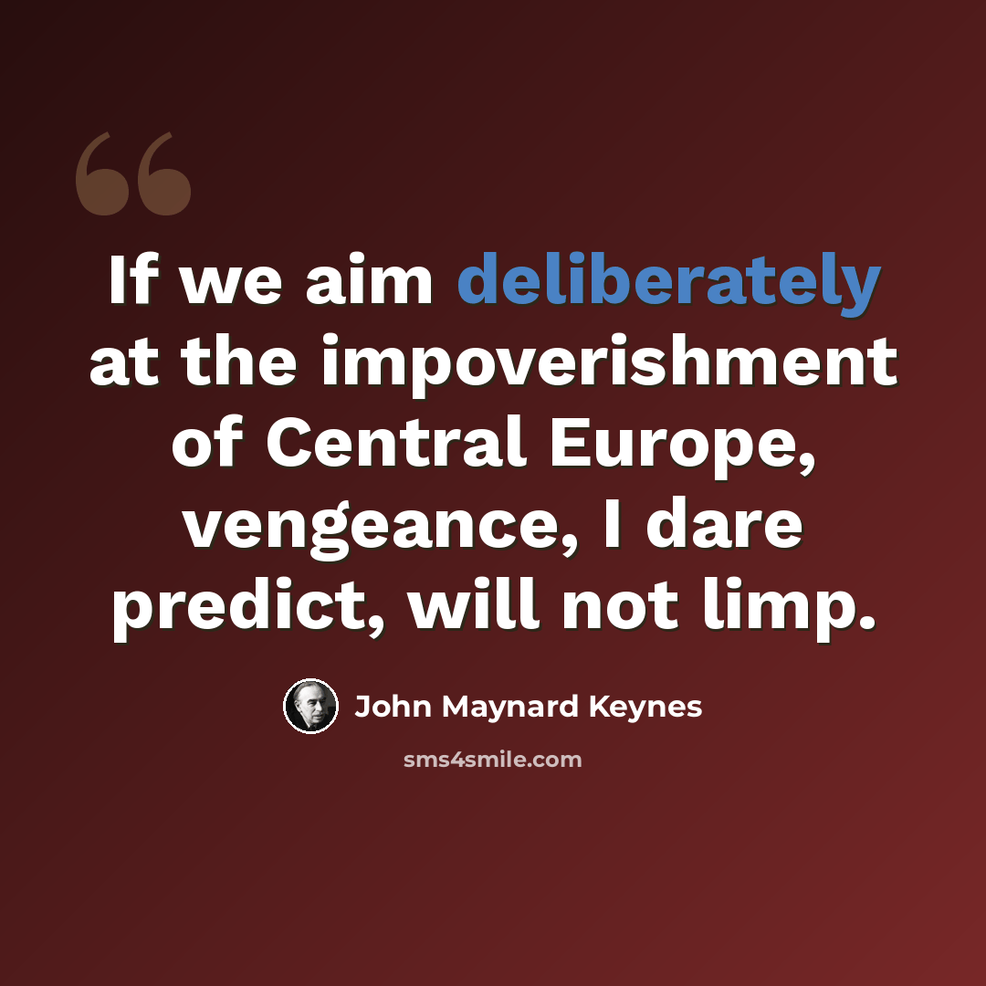 “If we aim deliberately at the impoverishment of Central Europe, vengeance, I dare predict, will not limp.” quote by John Maynard Keynes