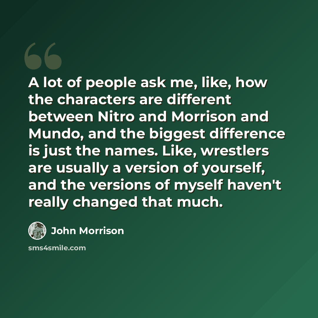 “A lot of people ask me, like, how the characters are different between Nitro and Morrison and Mundo, and the biggest difference is just the names. Like, wrestlers are usually a version of yourself, and the versions of myself haven't really changed that much.” quote by John Morrison