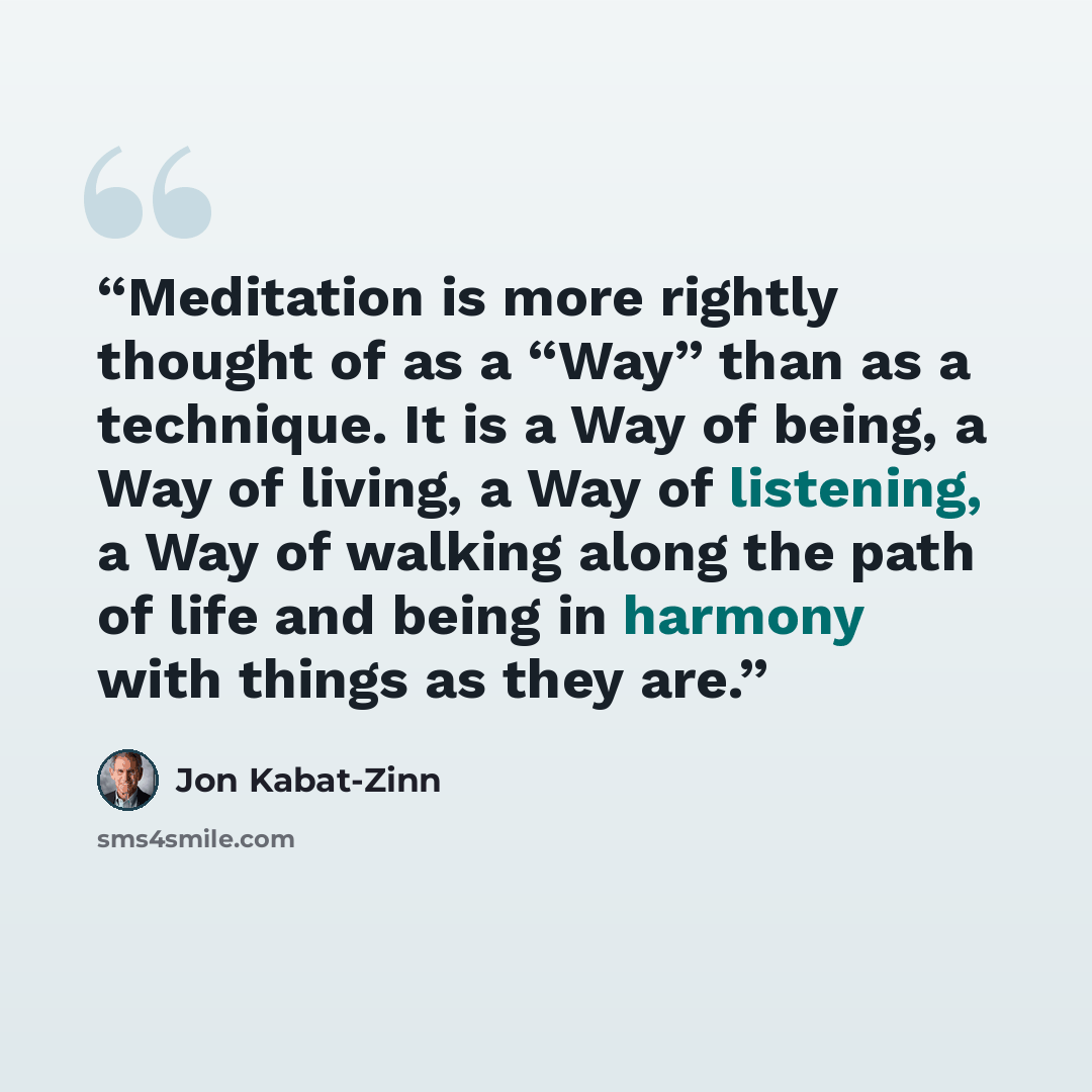 “Meditation is more rightly thought of as a “Way” than as a technique. It is a Way of being, a Way of living, a Way of listening, a Way of walking along the path of life and being in harmony with things as they are.” quote by Jon Kabat-Zinn