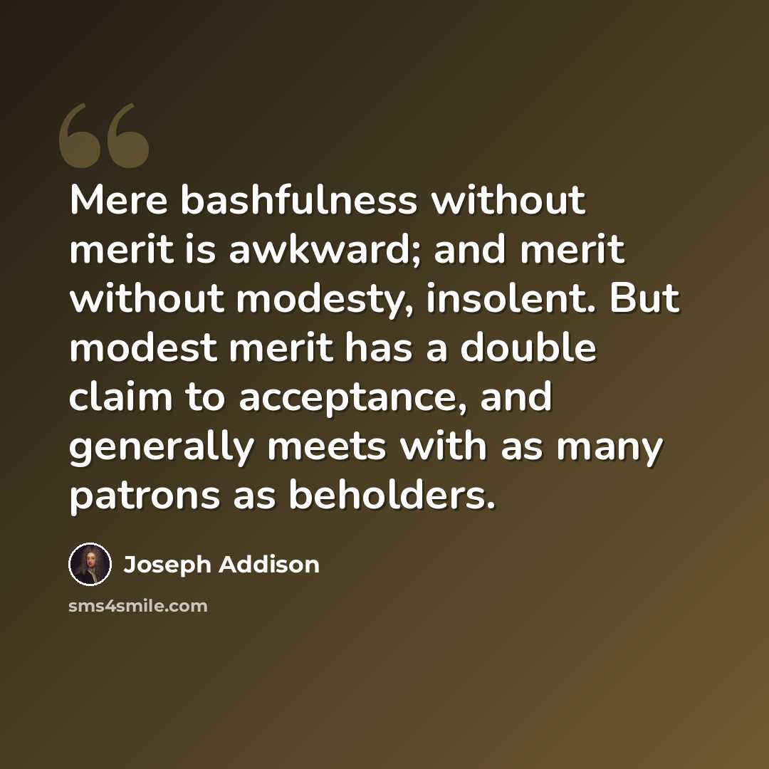 “Mere bashfulness without merit is awkward; and merit without modesty, insolent. But modest merit has a double claim to acceptance, and generally meets with as many patrons as beholders.” quote by Joseph Addison