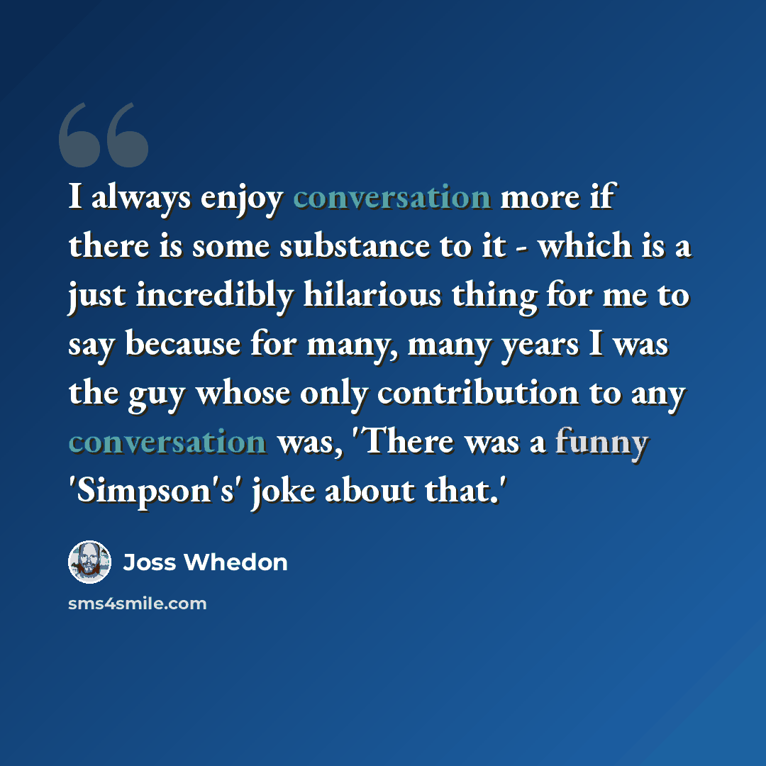 “I always enjoy conversation more if there is some substance to it - which is a just incredibly hilarious thing for me to say because for many, many years I was the guy whose only contribution to any conversation was, 'There was a funny 'Simpson's' joke about that.'” quote by Joss Whedon