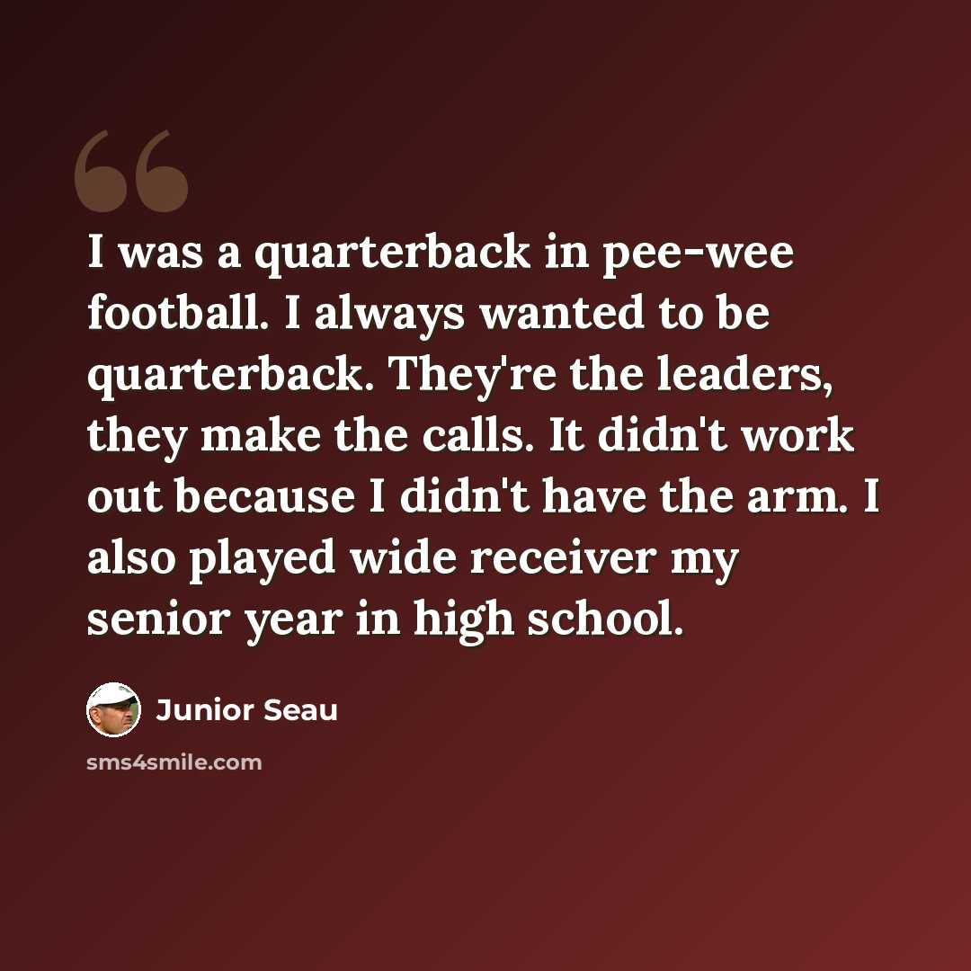 “I was a quarterback in pee-wee football. I always wanted to be quarterback. They're the leaders, they make the calls. It didn't work out because I didn't have the arm. I also played wide receiver my senior year in high school.” quote by Junior Seau