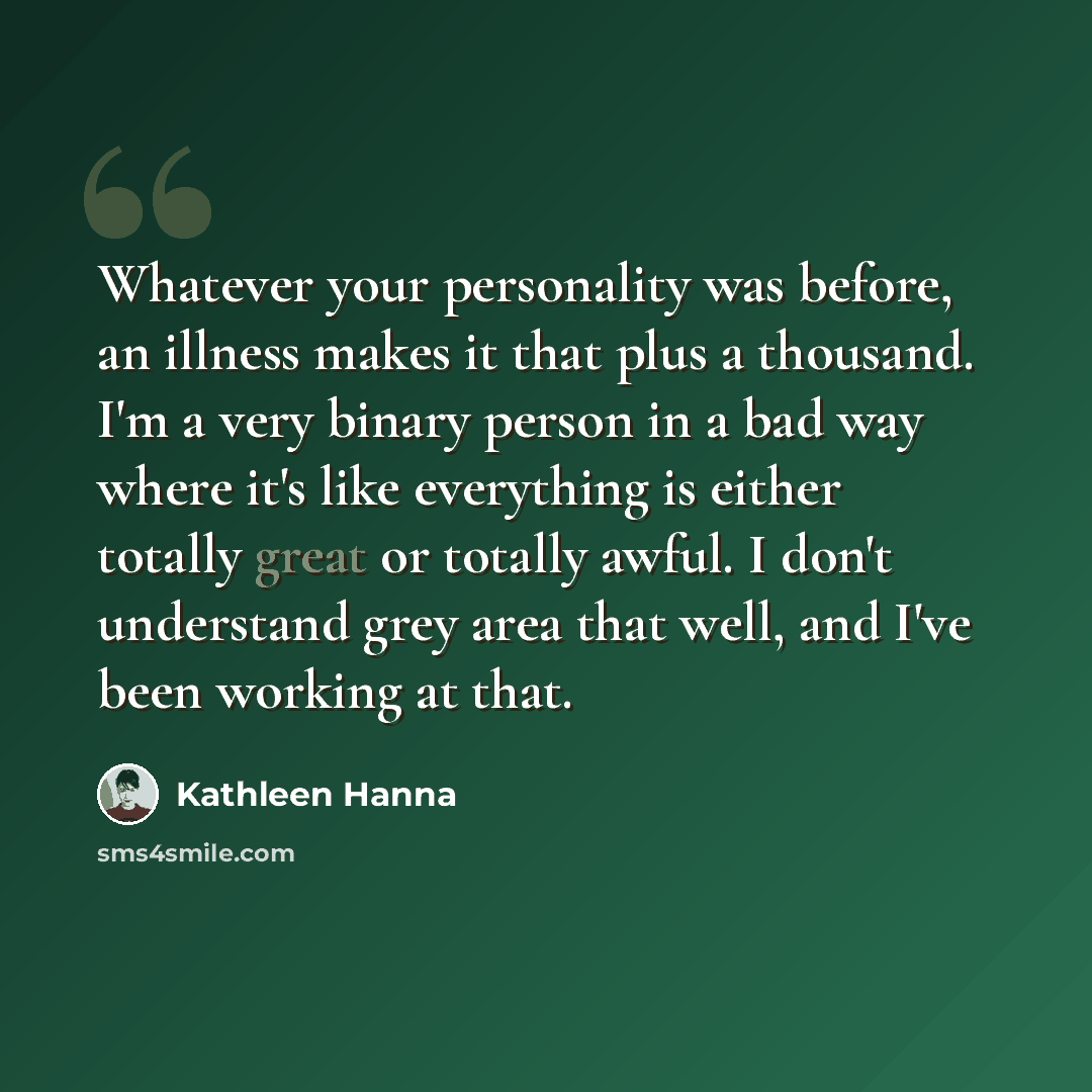 “Whatever your personality was before, an illness makes it that plus a thousand. I'm a very binary person in a bad way where it's like everything is either totally great or totally awful. I don't understand grey area that well, and I've been working at that.” quote by Kathleen Hanna