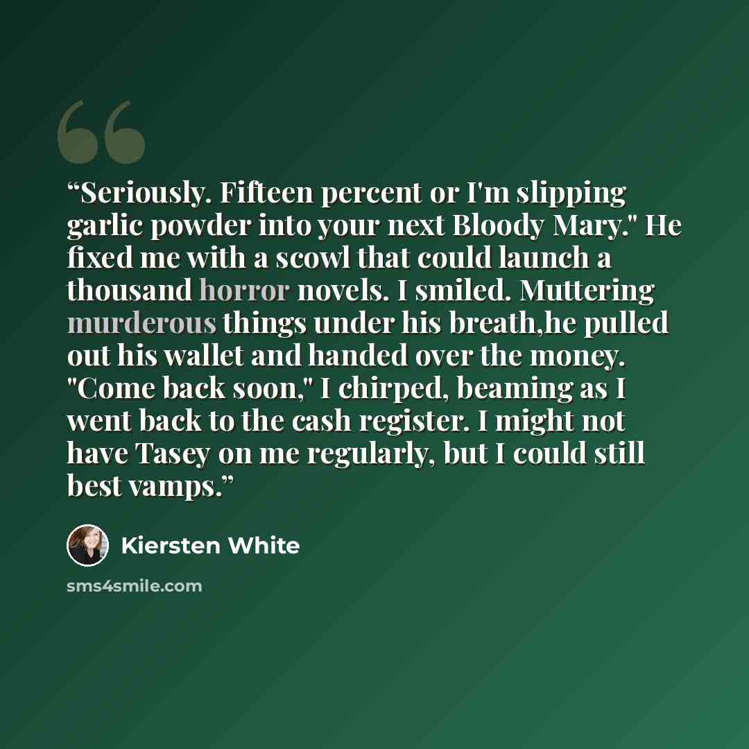 “Seriously. Fifteen percent or I'm slipping garlic powder into your next Bloody Mary." He fixed me with a scowl that could launch a thousand horror novels. I smiled. Muttering murderous things under his breath,he pulled out his wallet and handed over the money. "Come back soon," I chirped, beaming…” quote by Kiersten White