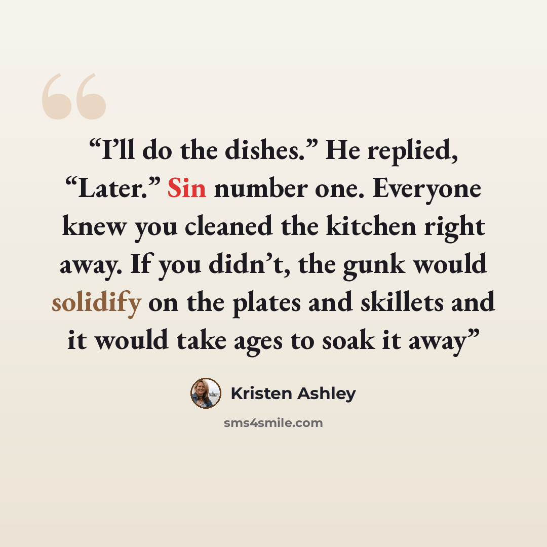 “I’ll do the dishes.” He replied, “Later.” Sin number one. Everyone knew you cleaned the kitchen right away. If you didn’t, the gunk would solidify on the plates and skillets and it would take ages to soak it away” quote by Kristen Ashley