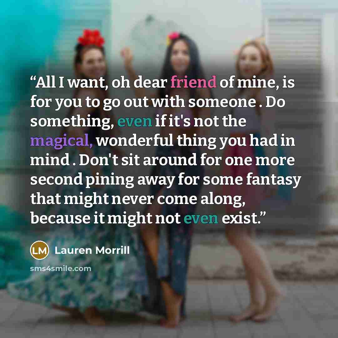 “All I want, oh dear friend of mine, is for you to go out with someone . Do something, even if it's not the magical, wonderful thing you had in mind . Don't sit around for one more second pining away for some fantasy that might never come along, because it might not even exist.” quote by Lauren Morrill