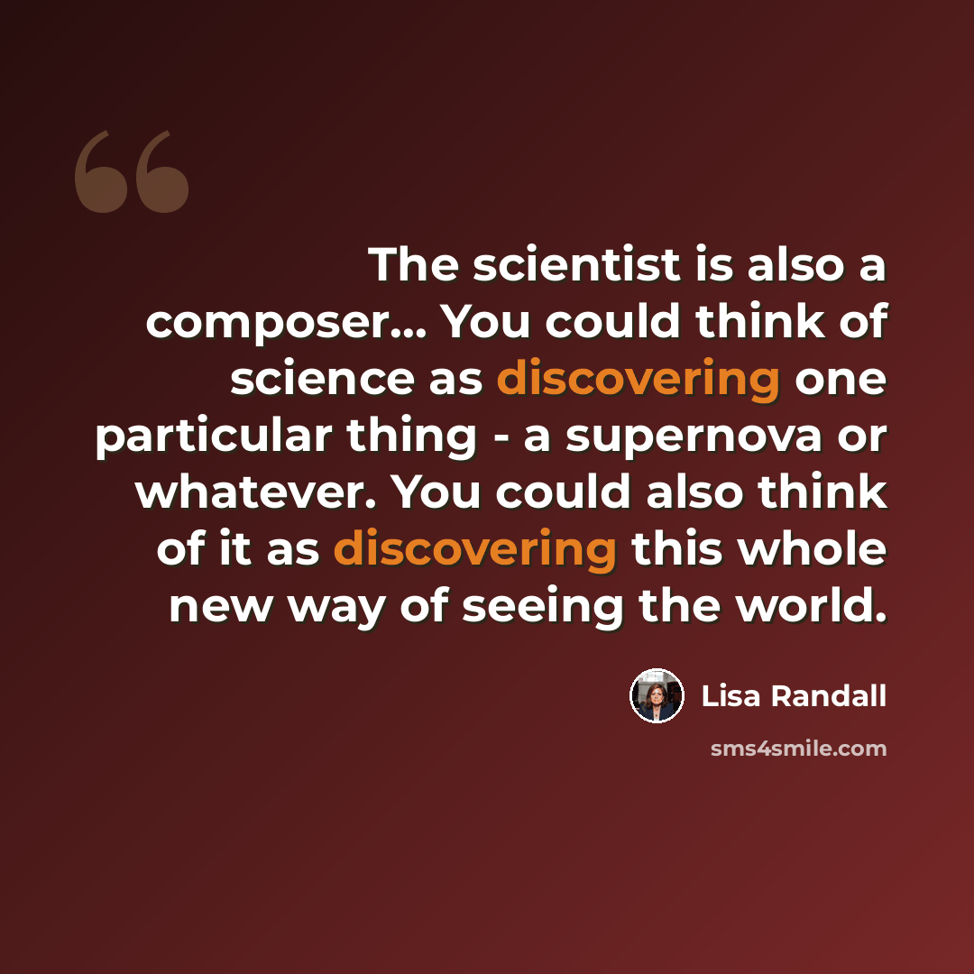 “The scientist is also a composer... You could think of science as discovering one particular thing - a supernova or whatever. You could also think of it as discovering this whole new way of seeing the world.” quote by Lisa Randall