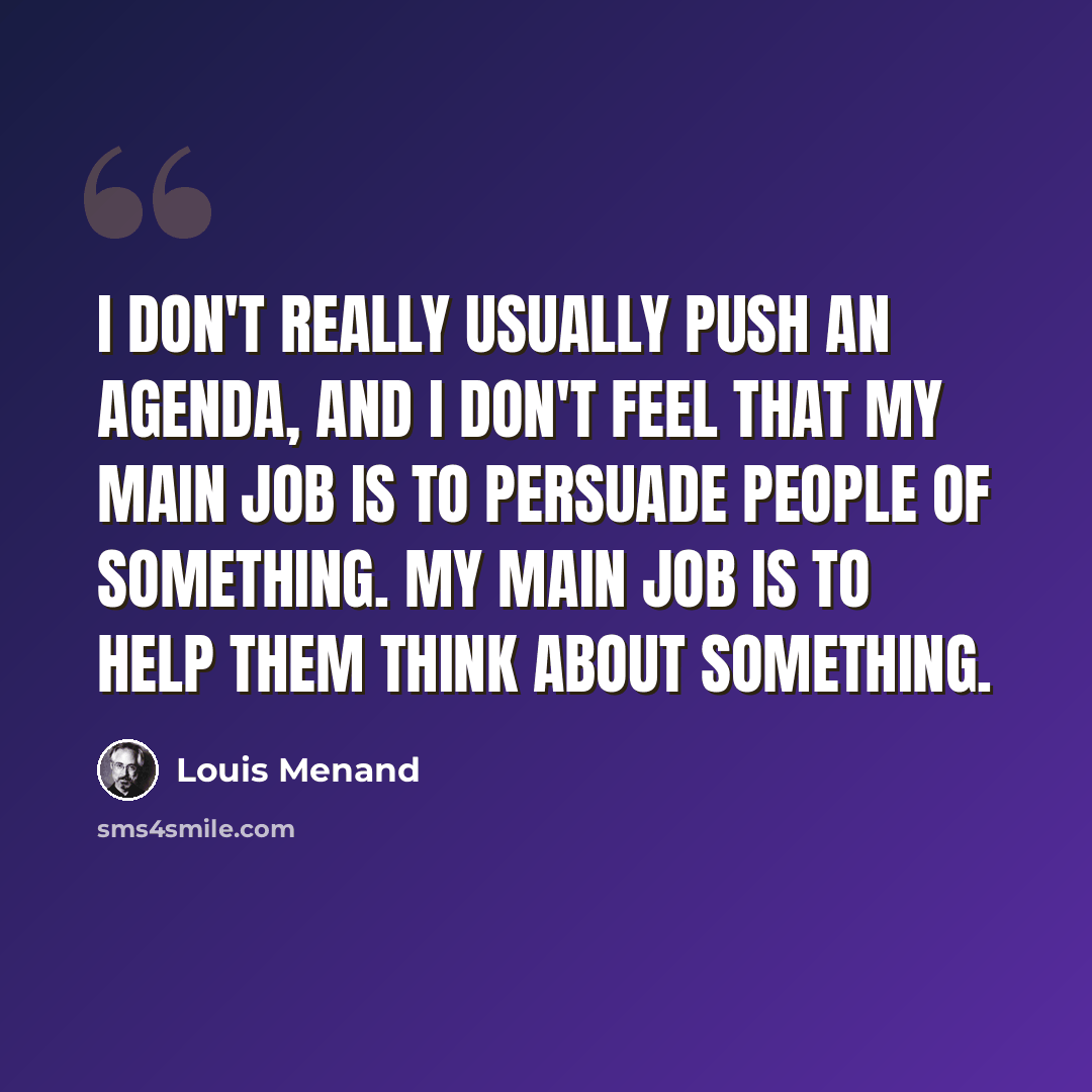 “I don't really usually push an agenda, and I don't feel that my main job is to persuade people of something. My main job is to help them think about something.” quote by Louis Menand