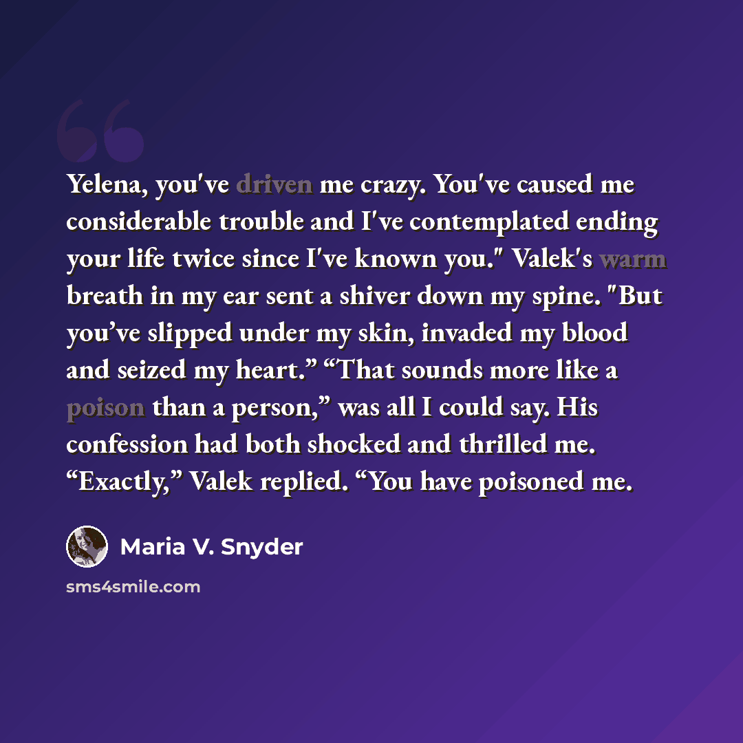 “Yelena, you've driven me crazy. You've caused me considerable trouble and I've contemplated ending your life twice since I've known you." Valek's warm breath in my ear sent a shiver down my spine. "But you’ve slipped under my skin, invaded my blood and seized my heart.” “That sounds more like a…” quote by Maria V. Snyder