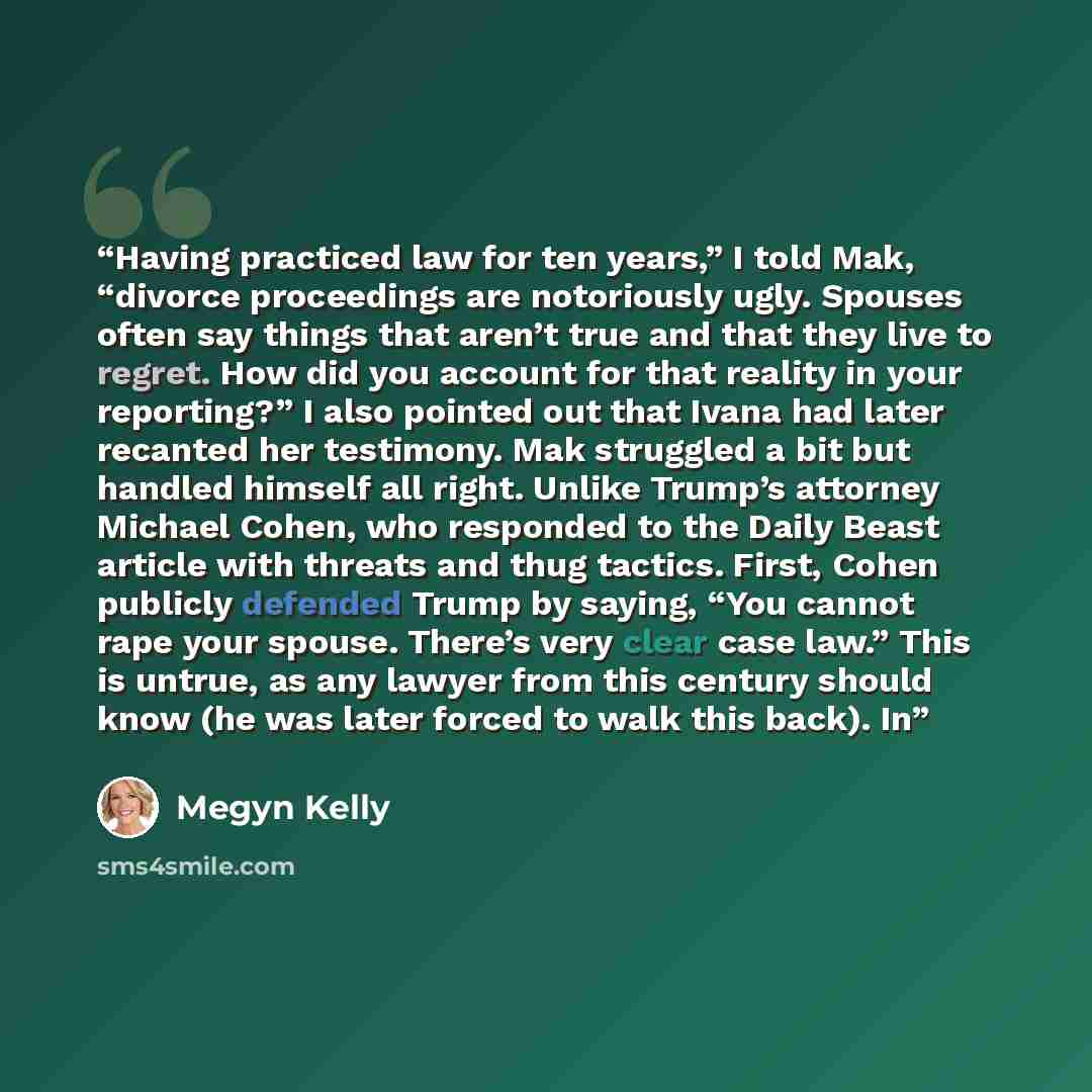 “Having practiced law for ten years,” I told Mak, “divorce proceedings are notoriously ugly. Spouses often say things that aren’t true and that they live to regret. How did you account for that reality in your reporting?” I also pointed out that Ivana had later recanted her testimony. Mak struggled…” quote by Megyn Kelly