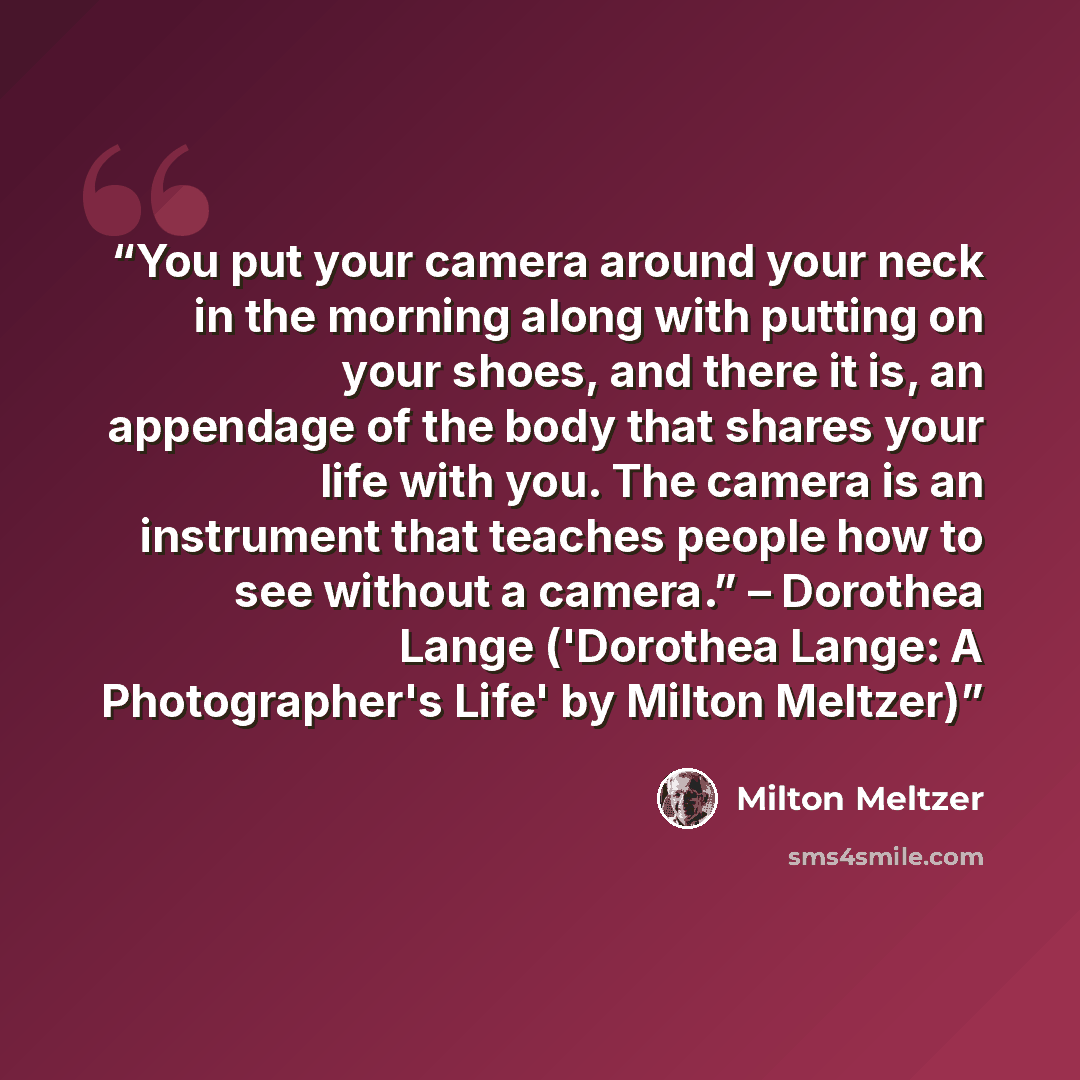 “You put your camera around your neck in the morning along with putting on your shoes, and there it is, an appendage of the body that shares your life with you. The camera is an instrument that teaches people how to see without a camera.” – Dorothea Lange ('Dorothea Lange: A Photographer's Life' by…” quote by Milton Meltzer