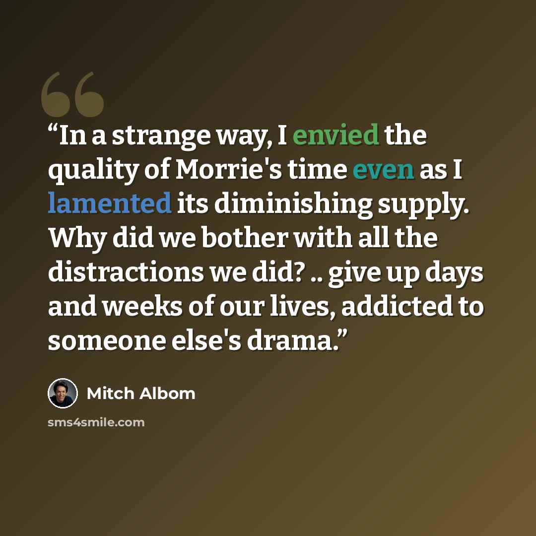 “In a strange way, I envied the quality of Morrie's time even as I lamented its diminishing supply. Why did we bother with all the distractions we did? .. give up days and weeks of our lives, addicted to someone else's drama.” quote by Mitch Albom