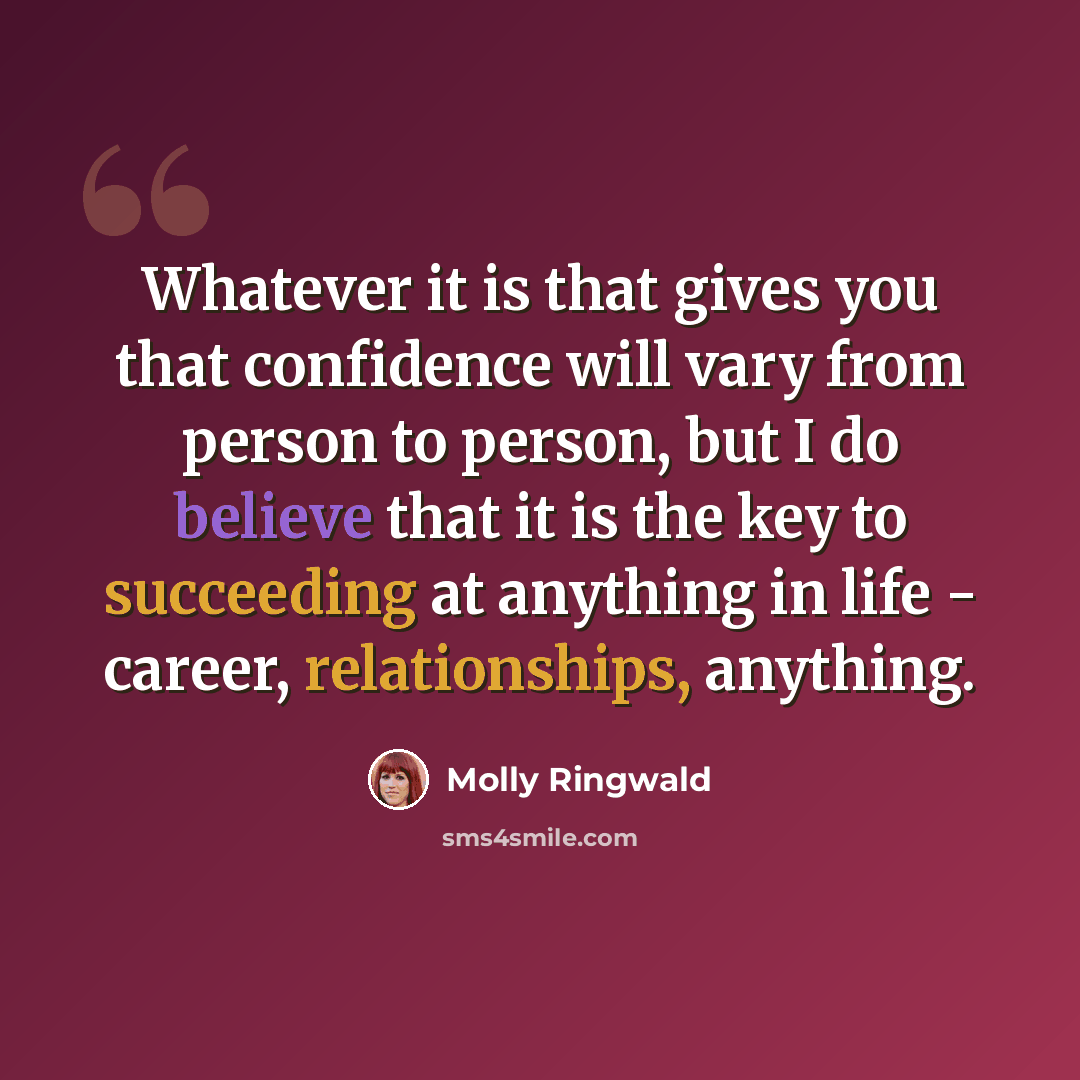 “Whatever it is that gives you that confidence will vary from person to person, but I do believe that it is the key to succeeding at anything in life - career, relationships, anything.” quote by Molly Ringwald