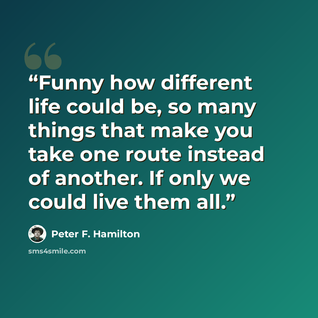 “Funny how different life could be, so many things that make you take one route instead of another. If only we could live them all.” quote by Peter F. Hamilton
