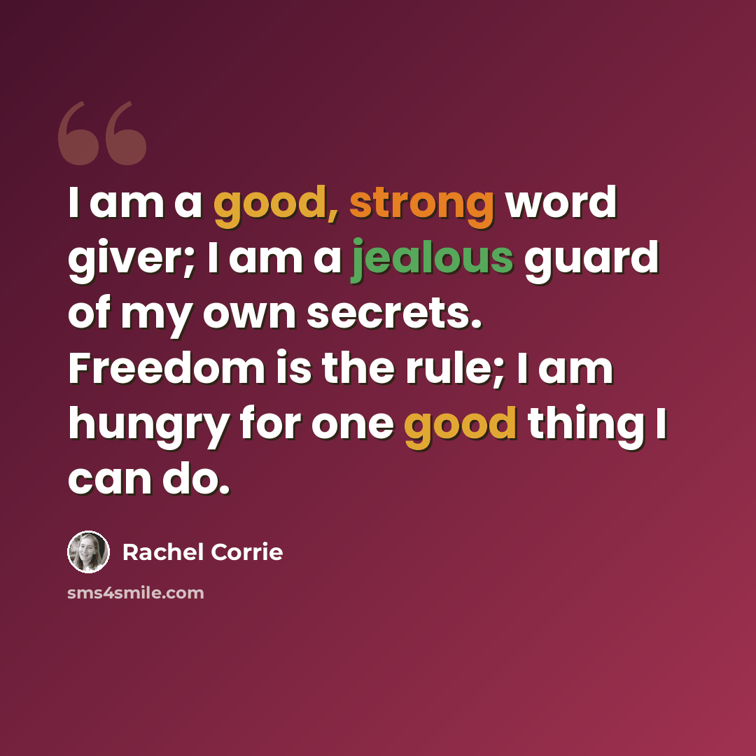 “I am a good, strong word giver; I am a jealous guard of my own secrets. Freedom is the rule; I am hungry for one good thing I can do.” quote by Rachel Corrie