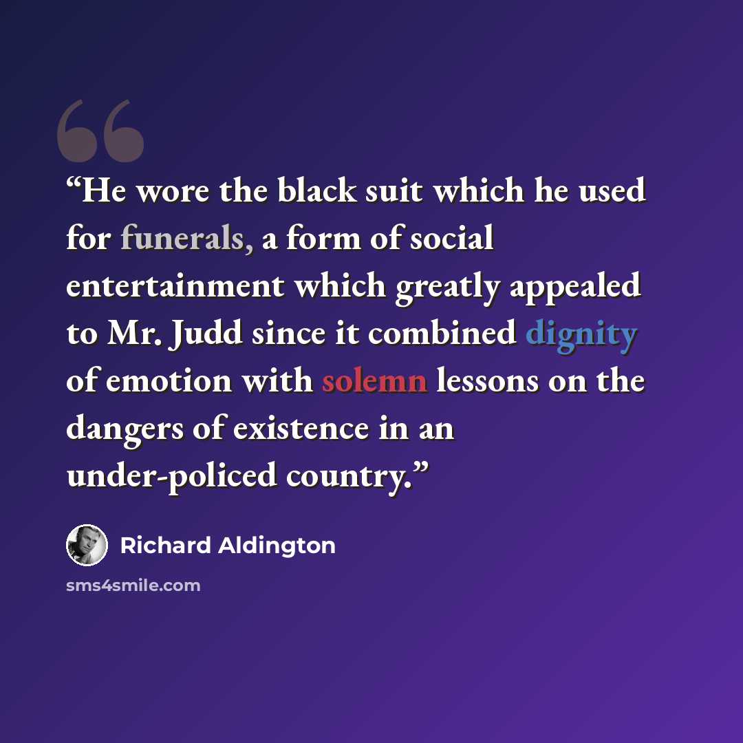 “He wore the black suit which he used for funerals, a form of social entertainment which greatly appealed to Mr. Judd since it combined dignity of emotion with solemn lessons on the dangers of existence in an under-policed country.” quote by Richard Aldington