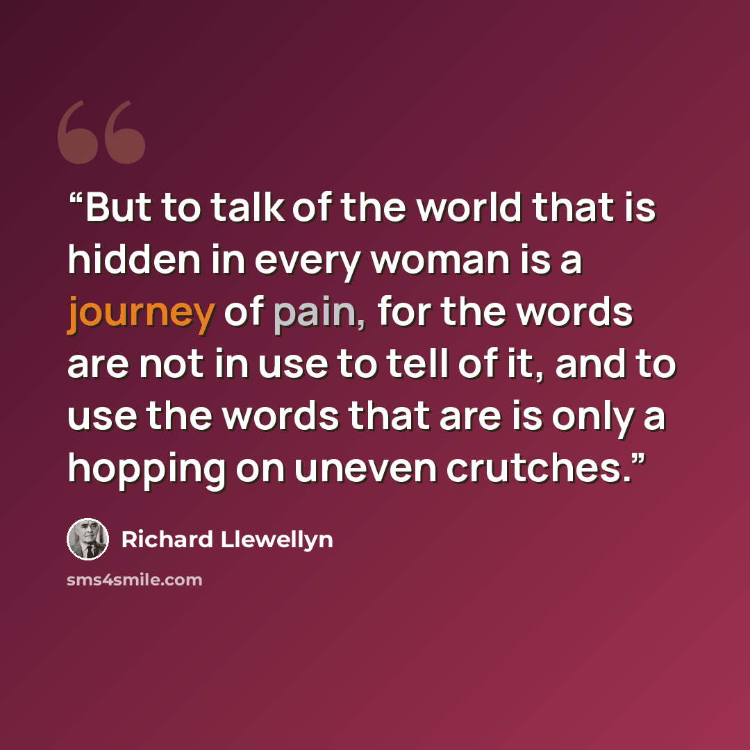 “But to talk of the world that is hidden in every woman is a journey of pain, for the words are not in use to tell of it, and to use the words that are is only a hopping on uneven crutches.” quote by Richard Llewellyn