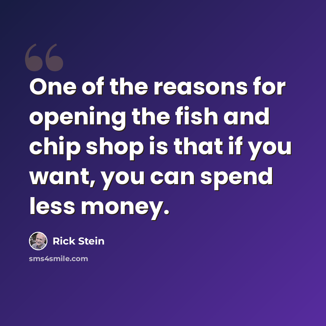 “One of the reasons for opening the fish and chip shop is that if you want, you can spend less money.” quote by Rick Stein