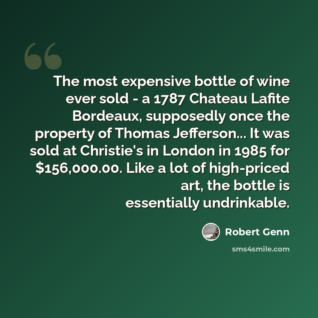 “The most expensive bottle of wine ever sold - a 1787 Chateau Lafite Bordeaux, supposedly once the property of Thomas Jefferson... It was sold at Christie's in London in 1985 for $156,000.00. Like a lot of high-priced art, the bottle is essentially undrinkable.” quote by Robert Genn