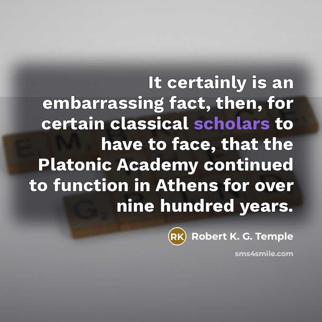 “It certainly is an embarrassing fact, then, for certain classical scholars to have to face, that the Platonic Academy continued to function in Athens for over nine hundred years.” quote by Robert K. G. Temple