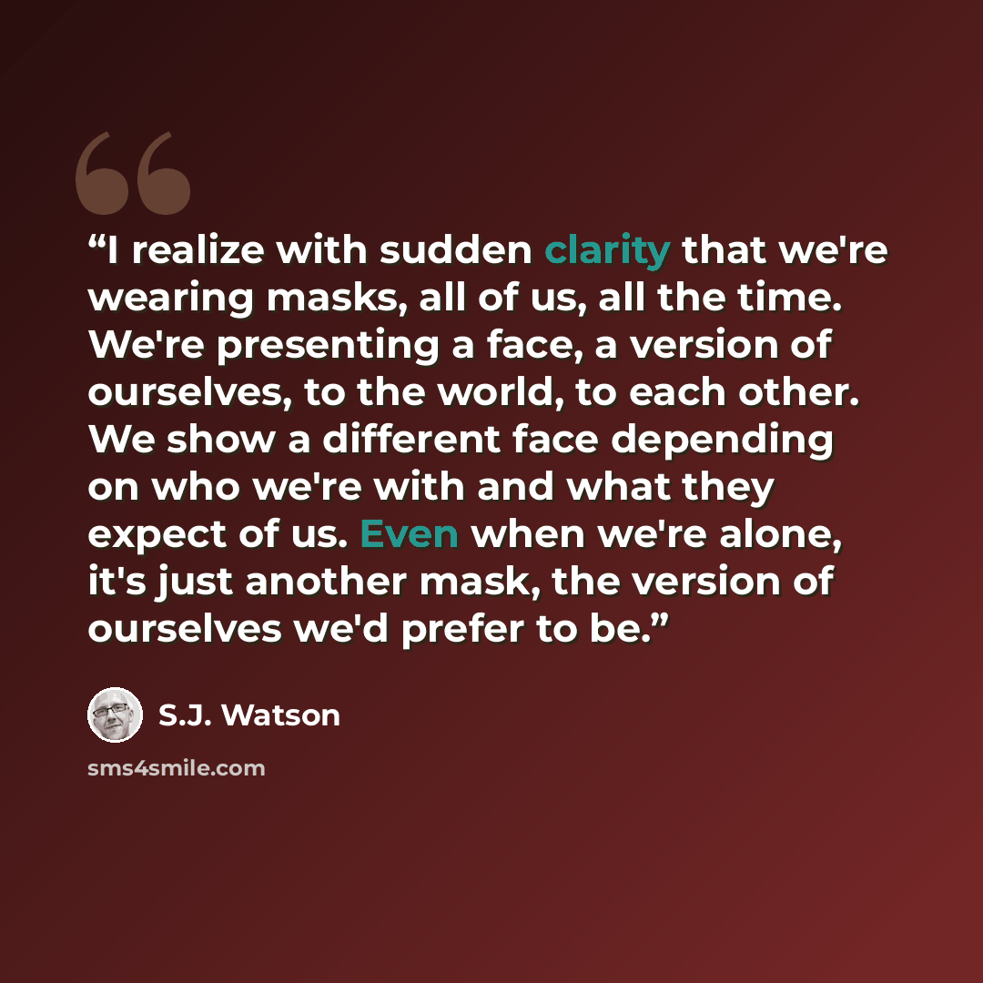 “I realize with sudden clarity that we're wearing masks, all of us, all the time. We're presenting a face, a version of ourselves, to the world, to each other. We show a different face depending on who we're with and what they expect of us. Even when we're alone, it's just another mask, the version…” quote by S.J. Watson