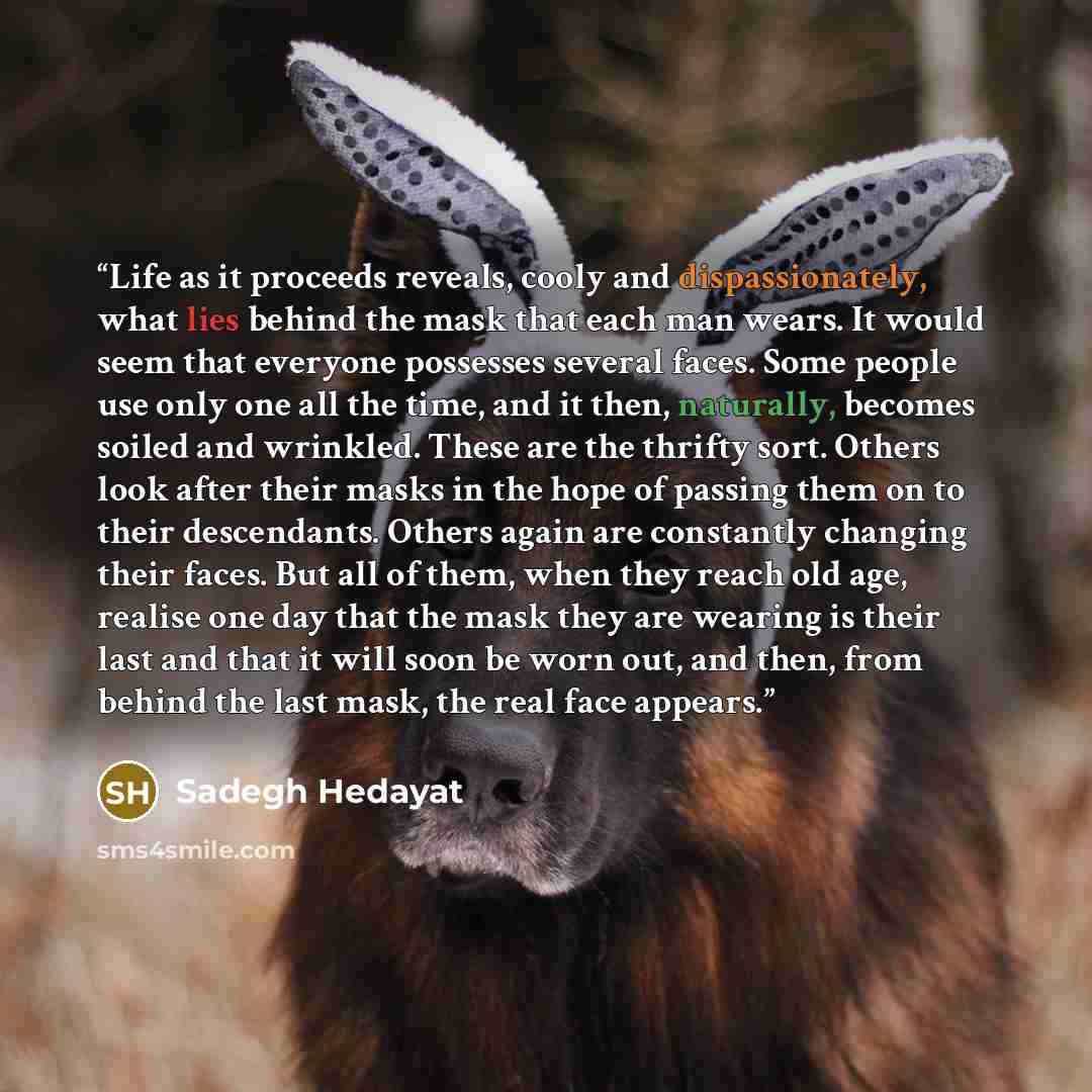 “Life as it proceeds reveals, cooly and dispassionately, what lies behind the mask that each man wears. It would seem that everyone possesses several faces. Some people use only one all the time, and it then, naturally, becomes soiled and wrinkled. These are the thrifty sort. Others look after…” quote by Sadegh Hedayat