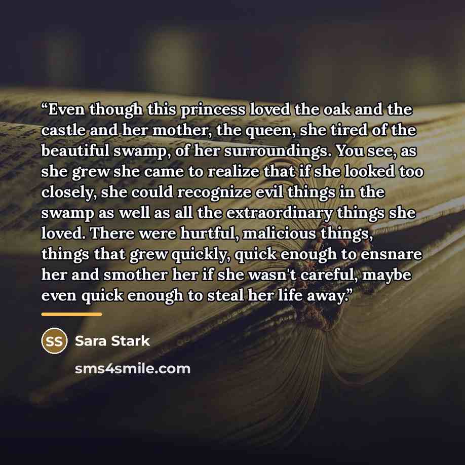 “Even though this princess loved the oak and the castle and her mother, the queen, she tired of the beautiful swamp, of her surroundings. You see, as she grew she came to realize that if she looked too closely, she could recognize evil things in the swamp as well as all the extraordinary things she…” quote by Sara Stark