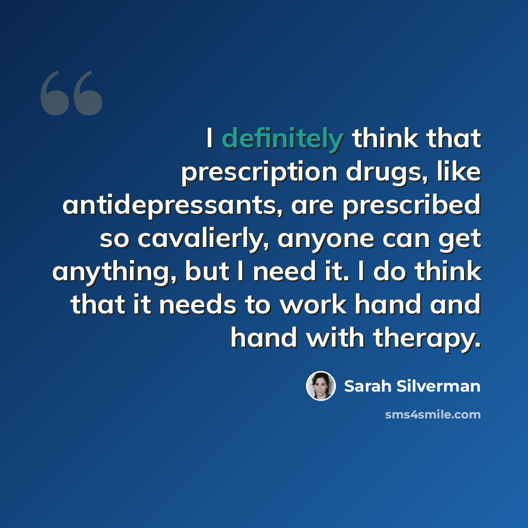 “I definitely think that prescription drugs, like antidepressants, are prescribed so cavalierly, anyone can get anything, but I need it. I do think that it needs to work hand and hand with therapy.” quote by Sarah Silverman