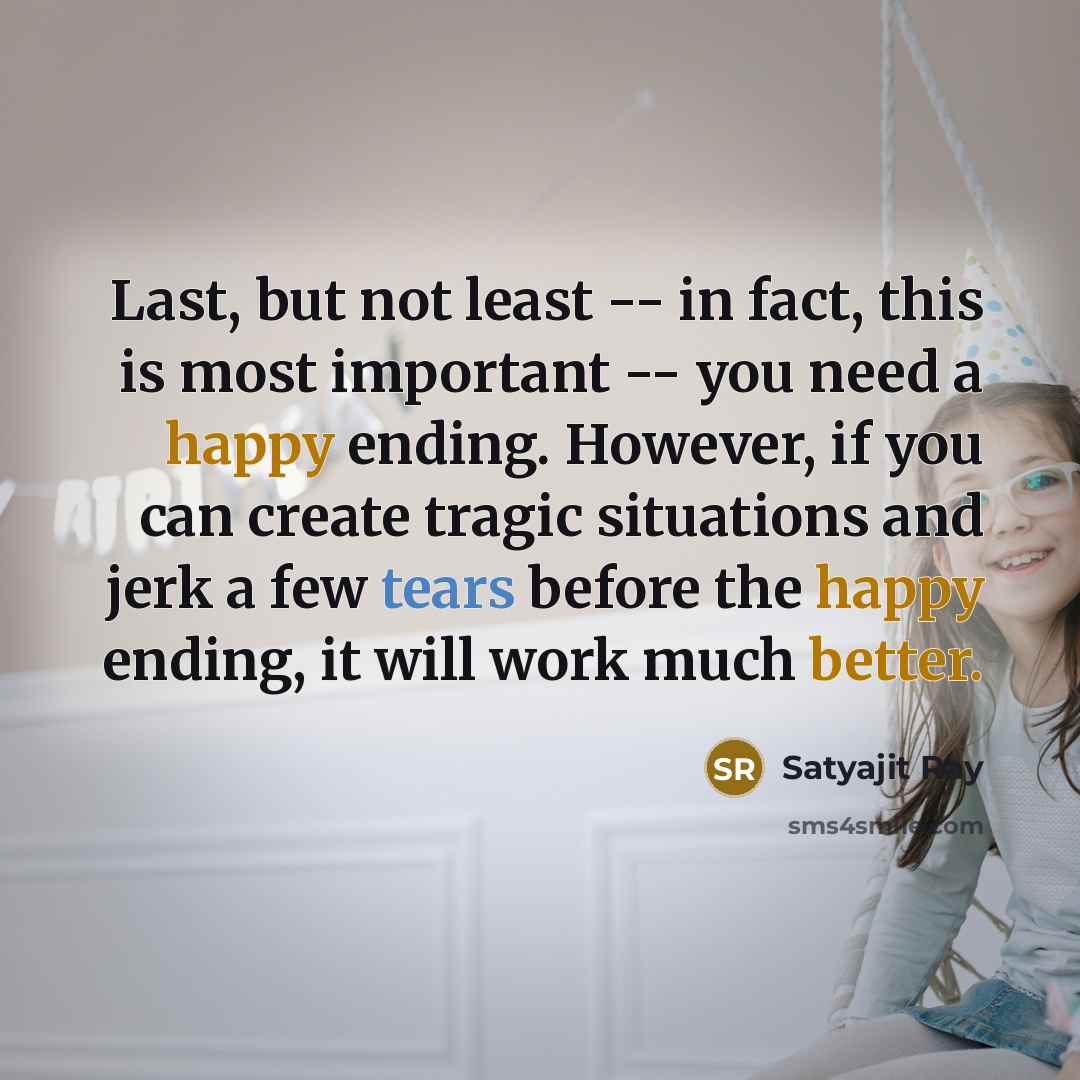 “Last, but not least -- in fact, this is most important -- you need a happy ending. However, if you can create tragic situations and jerk a few tears before the happy ending, it will work much better.” quote by Satyajit Ray